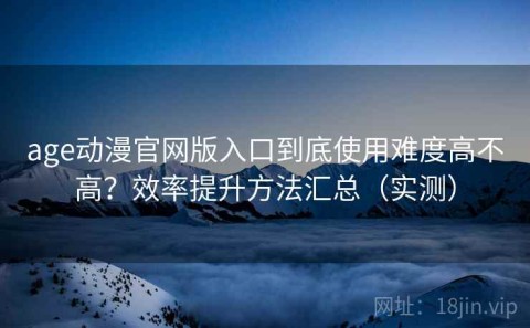 age动漫官网版入口到底使用难度高不高？效率提升方法汇总（实测）