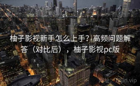 柚子影视新手怎么上手？高频问题解答（对比后），柚子影视pc版