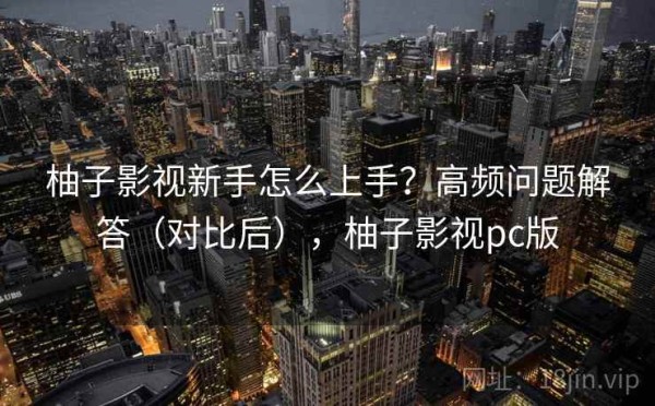 柚子影视新手怎么上手？高频问题解答（对比后），柚子影视pc版