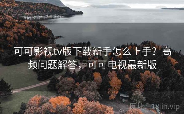 可可影视tv版下载新手怎么上手？高频问题解答，可可电视最新版