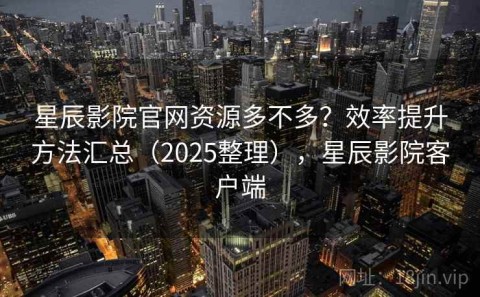 星辰影院官网资源多不多？效率提升方法汇总（2025整理），星辰影院客户端