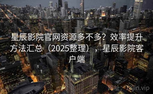 星辰影院官网资源多不多？效率提升方法汇总（2025整理），星辰影院客户端
