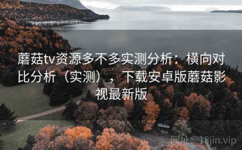 蘑菇tv资源多不多实测分析：横向对比分析（实测），下载安卓版蘑菇影视最新版
