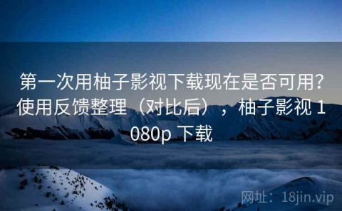 第一次用柚子影视下载现在是否可用？使用反馈整理（对比后），柚子影视 1080p 下载