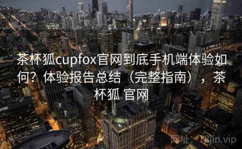 茶杯狐cupfox官网到底手机端体验如何？体验报告总结（完整指南），茶杯狐 官网