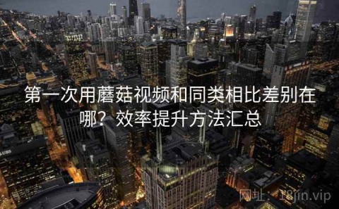 第一次用蘑菇视频和同类相比差别在哪？效率提升方法汇总