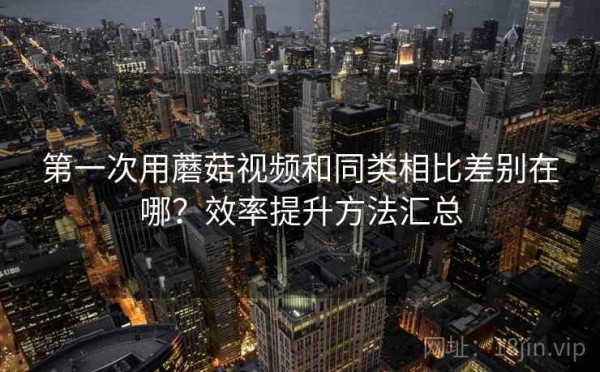 第一次用蘑菇视频和同类相比差别在哪？效率提升方法汇总