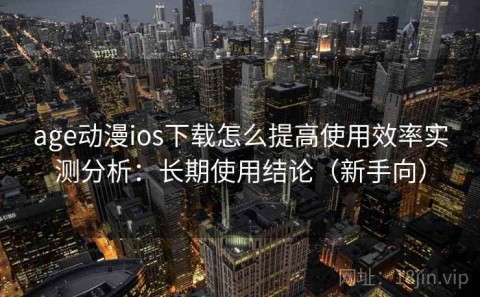 age动漫ios下载怎么提高使用效率实测分析：长期使用结论（新手向）