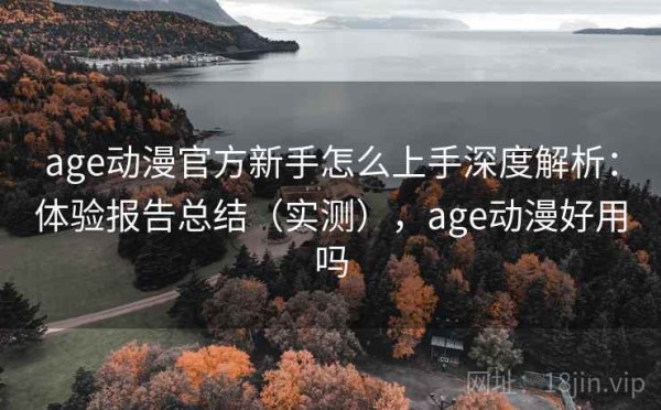 age动漫官方新手怎么上手深度解析：体验报告总结（实测），age动漫好用吗