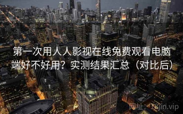 第一次用人人影视在线免费观看电脑端好不好用？实测结果汇总（对比后）