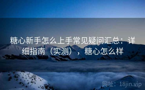 糖心新手怎么上手常见疑问汇总：详细指南（实测），糖心怎么样