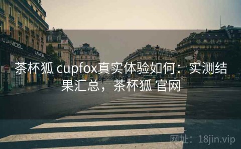 茶杯狐 cupfox真实体验如何：实测结果汇总，茶杯狐 官网