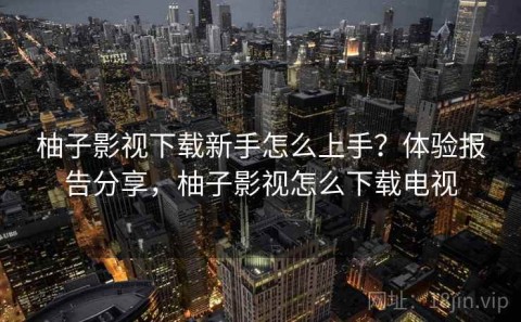 柚子影视下载新手怎么上手？体验报告分享，柚子影视怎么下载电视