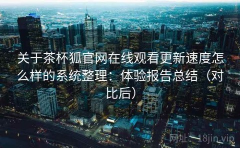 关于茶杯狐官网在线观看更新速度怎么样的系统整理：体验报告总结（对比后）