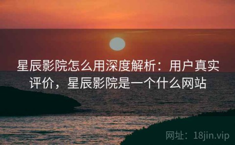星辰影院怎么用深度解析：用户真实评价，星辰影院是一个什么网站