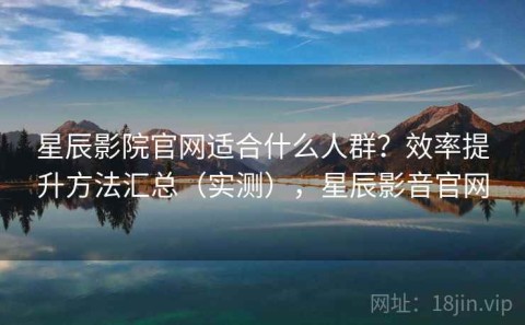 星辰影院官网适合什么人群？效率提升方法汇总（实测），星辰影音官网