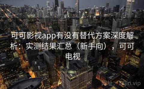 可可影视app有没有替代方案深度解析：实测结果汇总（新手向），可可电视