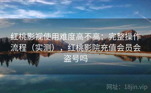 红桃影视使用难度高不高：完整操作流程（实测），红桃影院充值会员会盗号吗