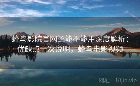 蜂鸟影院官网还能不能用深度解析：优缺点一次说明，蜂鸟电影视频