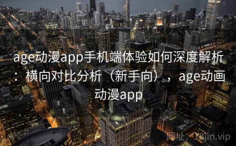 age动漫app手机端体验如何深度解析：横向对比分析（新手向），age动画动漫app