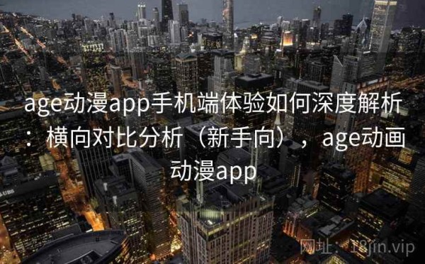 age动漫app手机端体验如何深度解析：横向对比分析（新手向），age动画动漫app