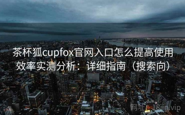 茶杯狐cupfox官网入口怎么提高使用效率实测分析：详细指南（搜索向）