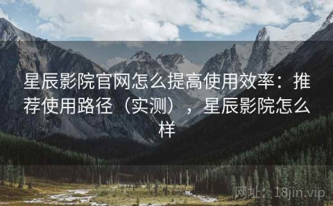 星辰影院官网怎么提高使用效率：推荐使用路径（实测），星辰影院怎么样