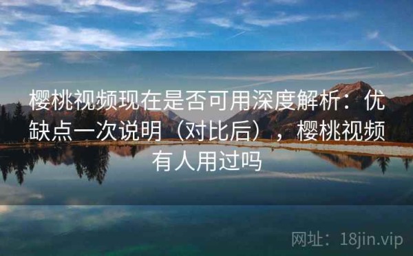 樱桃视频现在是否可用深度解析：优缺点一次说明（对比后），樱桃视频有人用过吗