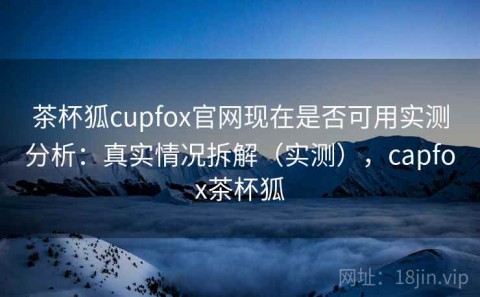 茶杯狐cupfox官网现在是否可用实测分析：真实情况拆解（实测），capfox茶杯狐