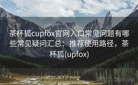 茶杯狐cupfox官网入口常见问题有哪些常见疑问汇总：推荐使用路径，茶杯狐(upfox)