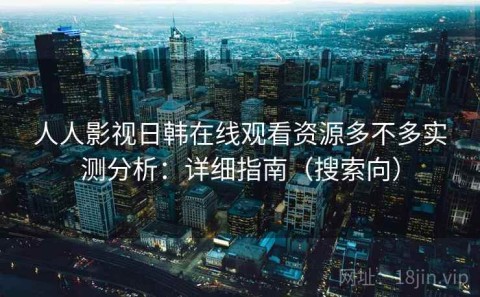 人人影视日韩在线观看资源多不多实测分析：详细指南（搜索向）
