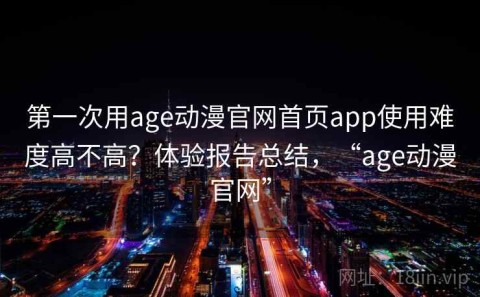 第一次用age动漫官网首页app使用难度高不高？体验报告总结，“age动漫官网”
