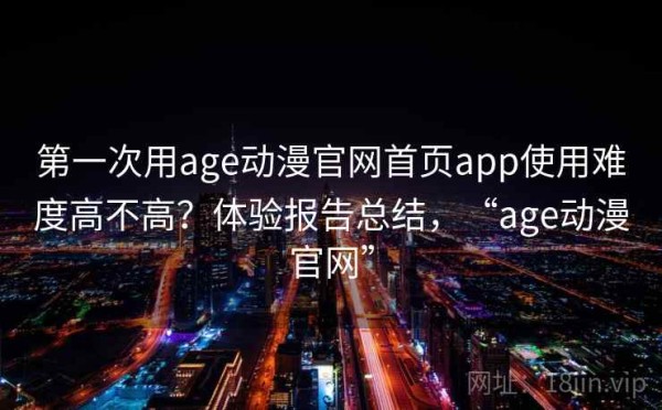 第一次用age动漫官网首页app使用难度高不高？体验报告总结，“age动漫官网”