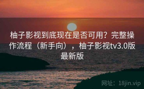 柚子影视到底现在是否可用？完整操作流程（新手向），柚子影视tv3.0版最新版