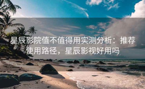 星辰影院值不值得用实测分析：推荐使用路径，星辰影视好用吗