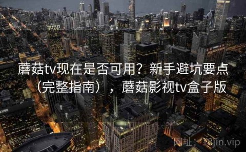 蘑菇tv现在是否可用？新手避坑要点（完整指南），蘑菇影视tv盒子版