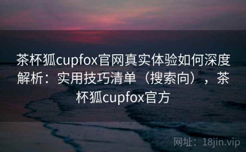 茶杯狐cupfox官网真实体验如何深度解析：实用技巧清单（搜索向），茶杯狐cupfox官方
