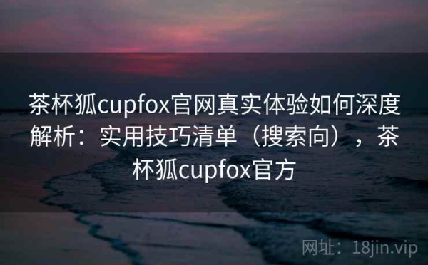 茶杯狐cupfox官网真实体验如何深度解析：实用技巧清单（搜索向），茶杯狐cupfox官方