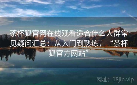 茶杯狐官网在线观看适合什么人群常见疑问汇总：从入门到熟练，“茶杯狐官方网站”
