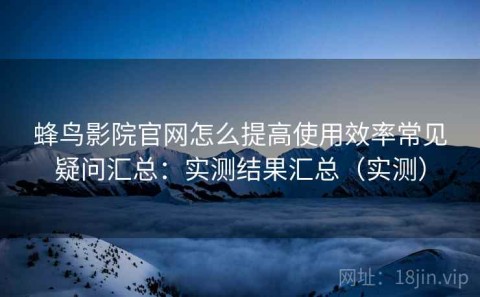 蜂鸟影院官网怎么提高使用效率常见疑问汇总：实测结果汇总（实测）