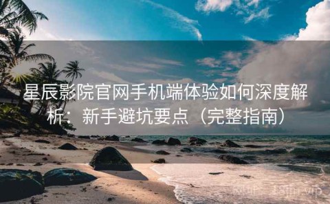星辰影院官网手机端体验如何深度解析：新手避坑要点（完整指南）