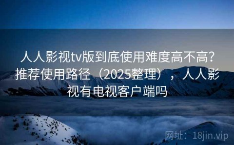 人人影视tv版到底使用难度高不高？推荐使用路径（2025整理），人人影视有电视客户端吗