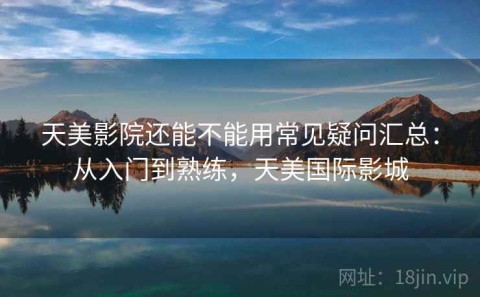 天美影院还能不能用常见疑问汇总：从入门到熟练，天美国际影城