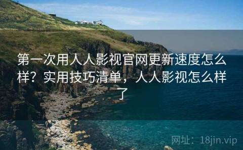 第一次用人人影视官网更新速度怎么样？实用技巧清单，人人影视怎么样了