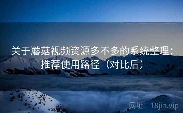 关于蘑菇视频资源多不多的系统整理：推荐使用路径（对比后）