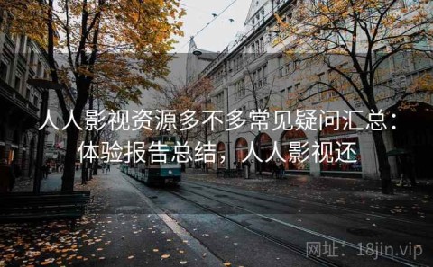人人影视资源多不多常见疑问汇总：体验报告总结，人人影视还