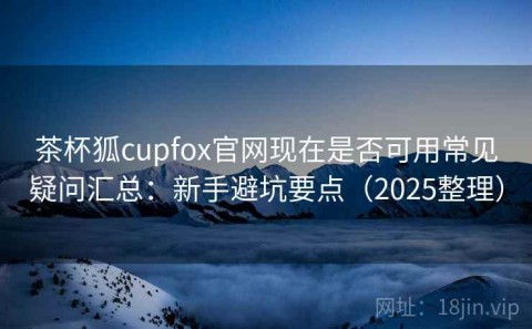 茶杯狐cupfox官网现在是否可用常见疑问汇总：新手避坑要点（2025整理）