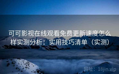 可可影视在线观看免费更新速度怎么样实测分析：实用技巧清单（实测）