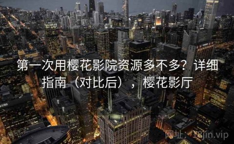 第一次用樱花影院资源多不多？详细指南（对比后），樱花影厅