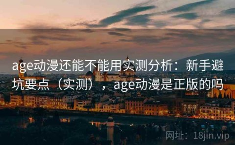 age动漫还能不能用实测分析：新手避坑要点（实测），age动漫是正版的吗